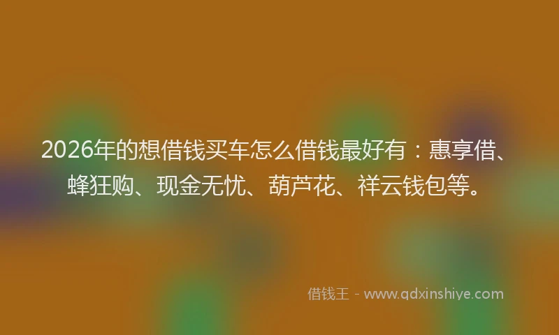 2026年的想借钱买车怎么借钱最好有：惠享借、蜂狂购、现金无忧、葫芦花、祥云钱包等。