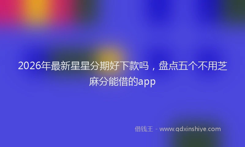 2026年最新星星分期好下款吗，盘点五个不用芝麻分能借的app