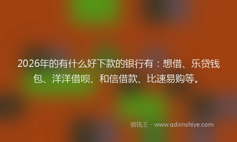 2026年的有什么好下款的银行有：想借、乐贷钱包、洋洋借呗、和信借款、比速易购等。