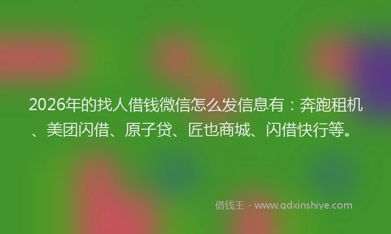 2026年的找人借钱微信怎么发信息有：奔跑租机、美团闪借、原子贷、匠也商城、闪借快行等。