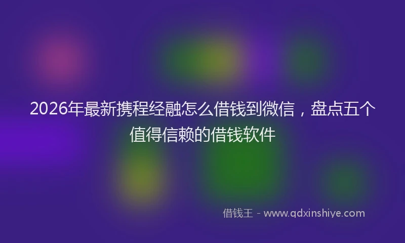 2026年最新携程经融怎么借钱到微信，盘点五个值得信赖的借钱软件