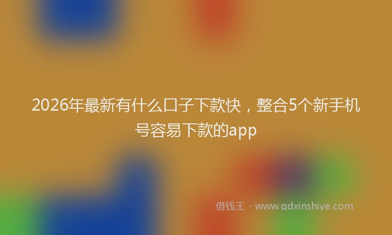 2026年最新有什么口子下款快，整合5个新手机号容易下款的app