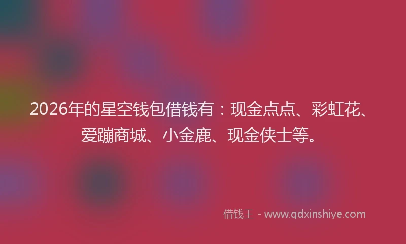 2026年的星空钱包借钱有：现金点点、彩虹花、爱蹦商城、小金鹿、现金侠士等。