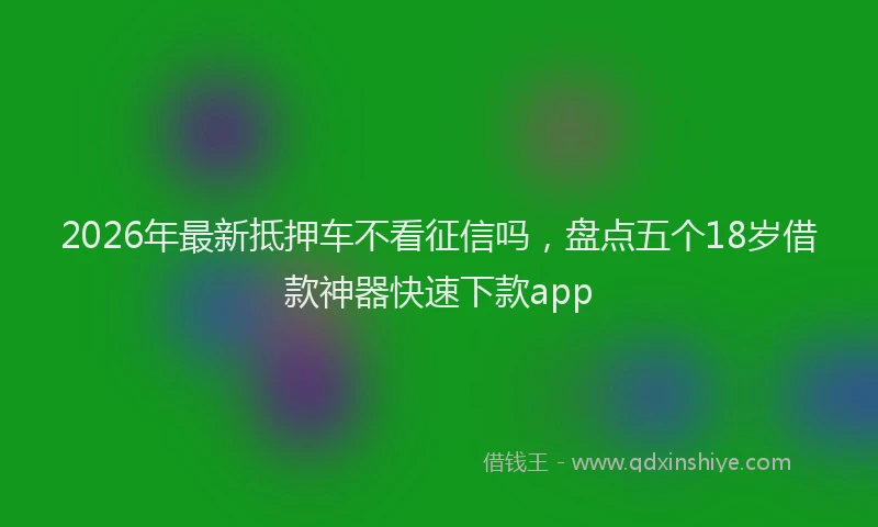 2026年最新抵押车不看征信吗，盘点五个18岁借款神器快速下款app