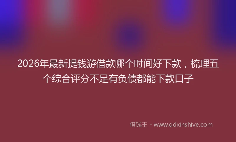 2026年最新提钱游借款哪个时间好下款，梳理五个综合评分不足有负债都能下款口子