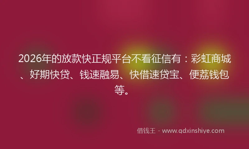 2026年的放款快正规平台不看征信有：彩虹商城、好期快贷、钱速融易、快借速贷宝、便荔钱包等。