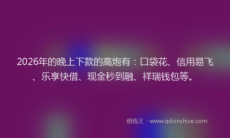 2026年的晚上下款的高炮有：口袋花、信用易飞、乐享快借、现金秒到融、祥瑞钱包等。