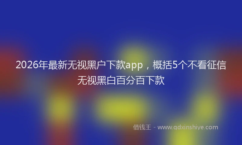 2026年最新无视黑户下款app，概括5个不看征信无视黑白百分百下款