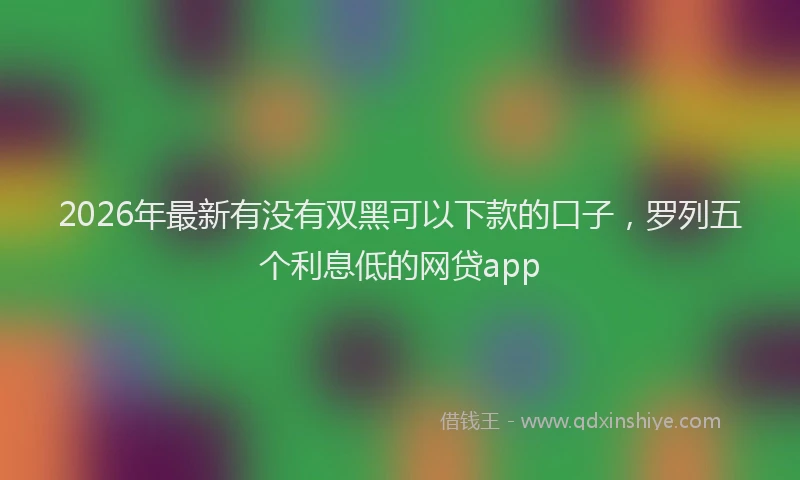 2026年最新有没有双黑可以下款的口子，罗列五个利息低的网贷app