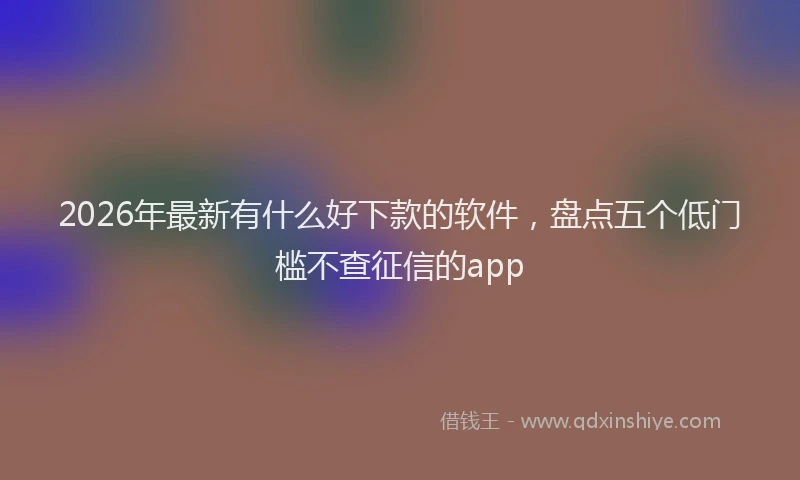 2026年最新有什么好下款的软件，盘点五个低门槛不查征信的app