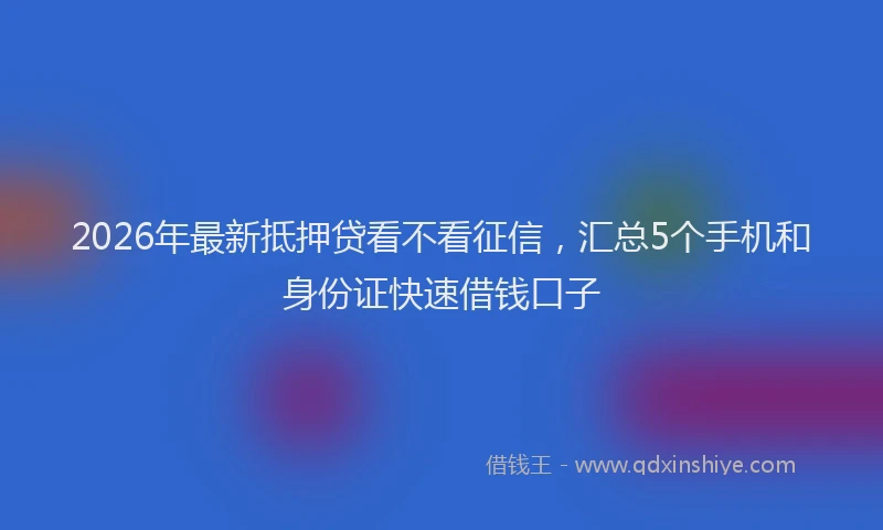 2026年最新抵押贷看不看征信，汇总5个手机和身份证快速借钱口子