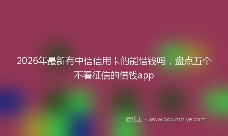 2026年最新有中信信用卡的能借钱吗，盘点五个不看征信的借钱app