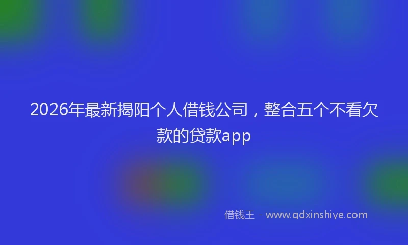 2026年最新揭阳个人借钱公司，整合五个不看欠款的贷款app