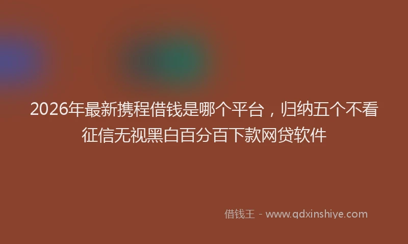 2026年最新携程借钱是哪个平台，归纳五个不看征信无视黑白百分百下款网贷软件