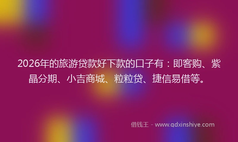 2026年的旅游贷款好下款的口子有：即客购、紫晶分期、小吉商城、粒粒贷、捷信易借等。
