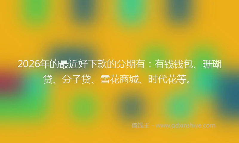 2026年的最近好下款的分期有：有钱钱包、珊瑚贷、分子贷、雪花商城、时代花等。