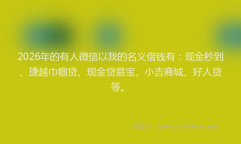 2026年的有人微信以我的名义借钱有：现金秒到、捷越巾帼贷、现金贷易宝、小吉商城、好人贷等。