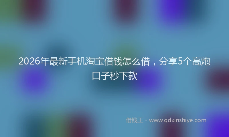 2026年最新手机淘宝借钱怎么借，分享5个高炮口子秒下款