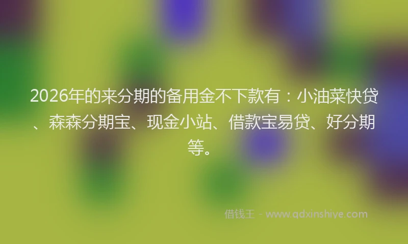 2026年的来分期的备用金不下款有：小油菜快贷、森森分期宝、现金小站、借款宝易贷、好分期等。