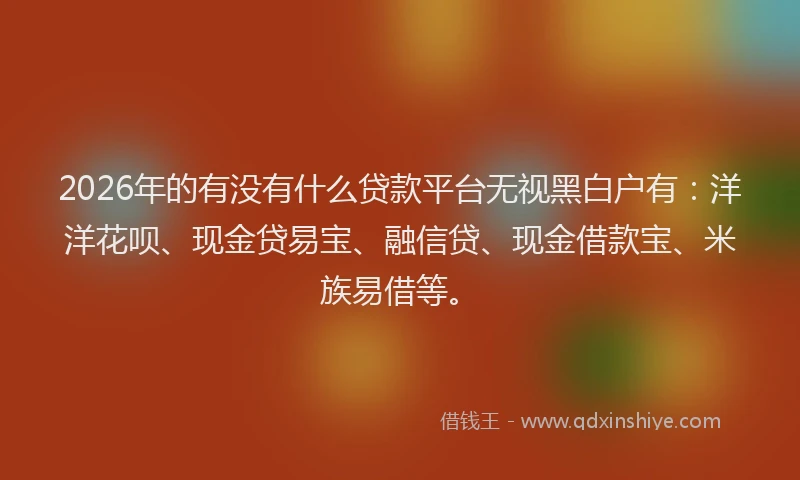 2026年的有没有什么贷款平台无视黑白户有：洋洋花呗、现金贷易宝、融信贷、现金借款宝、米族易借等。