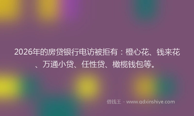 2026年的房贷银行电访被拒有：橙心花、钱来花、万通小贷、任性贷、橄榄钱包等。