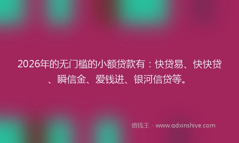 2026年的无门槛的小额贷款有：快贷易、快快贷、瞬信金、爱钱进、银河信贷等。
