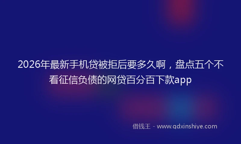 2026年最新手机贷被拒后要多久啊，盘点五个不看征信负债的网贷百分百下款app