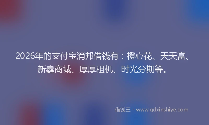 2026年的支付宝消邦借钱有：橙心花、天天富、新鑫商城、厚厚租机、时光分期等。