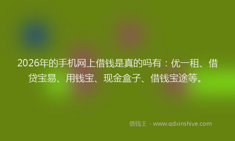 2026年的手机网上借钱是真的吗有：优一租、借贷宝易、用钱宝、现金盒子、借钱宝途等。