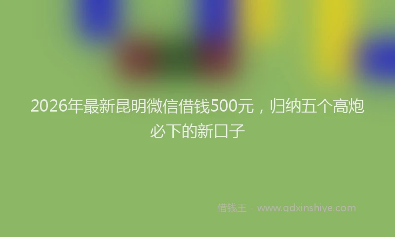 2026年最新昆明微信借钱500元，归纳五个高炮必下的新口子