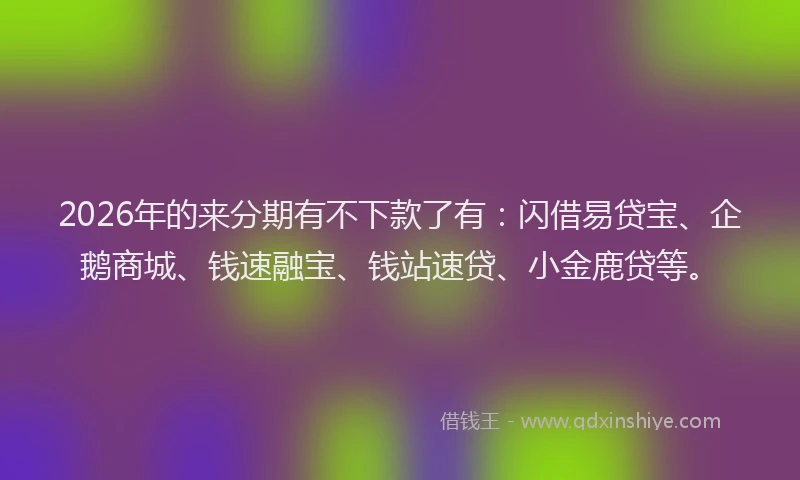 2026年的来分期有不下款了有：闪借易贷宝、企鹅商城、钱速融宝、钱站速贷、小金鹿贷等。