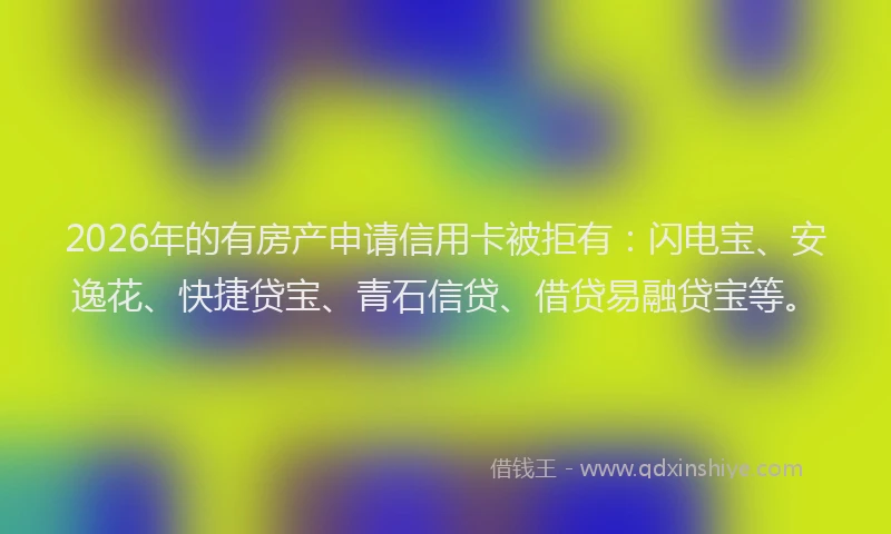 2026年的有房产申请信用卡被拒有：闪电宝、安逸花、快捷贷宝、青石信贷、借贷易融贷宝等。