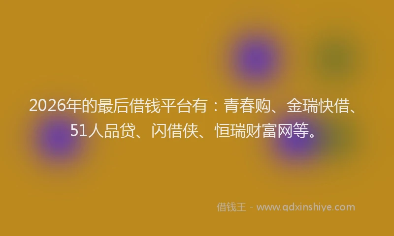 2026年的最后借钱平台有：青春购、金瑞快借、51人品贷、闪借侠、恒瑞财富网等。