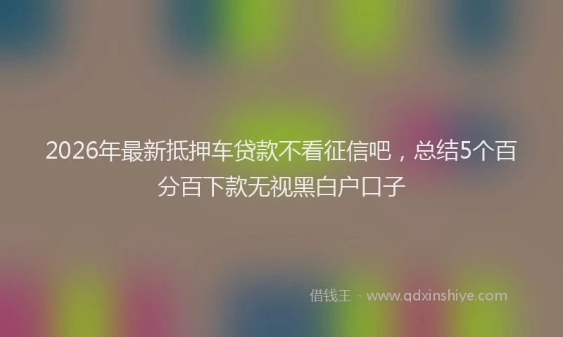 2026年最新抵押车贷款不看征信吧，总结5个百分百下款无视黑白户口子