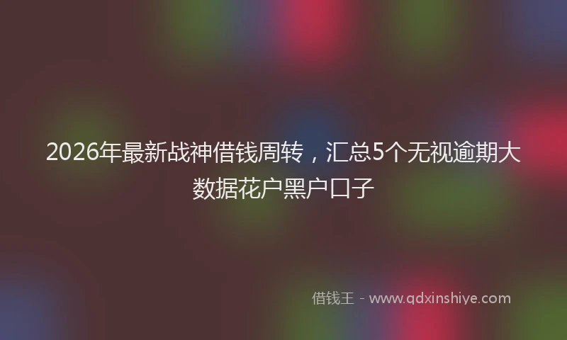 2026年最新战神借钱周转，汇总5个无视逾期大数据花户黑户口子
