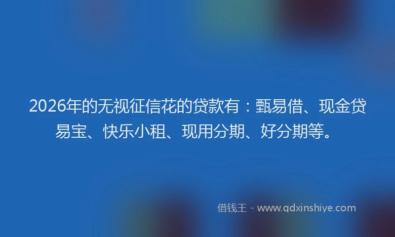 2026年的无视征信花的贷款有：甄易借、现金贷易宝、快乐小租、现用分期、好分期等。