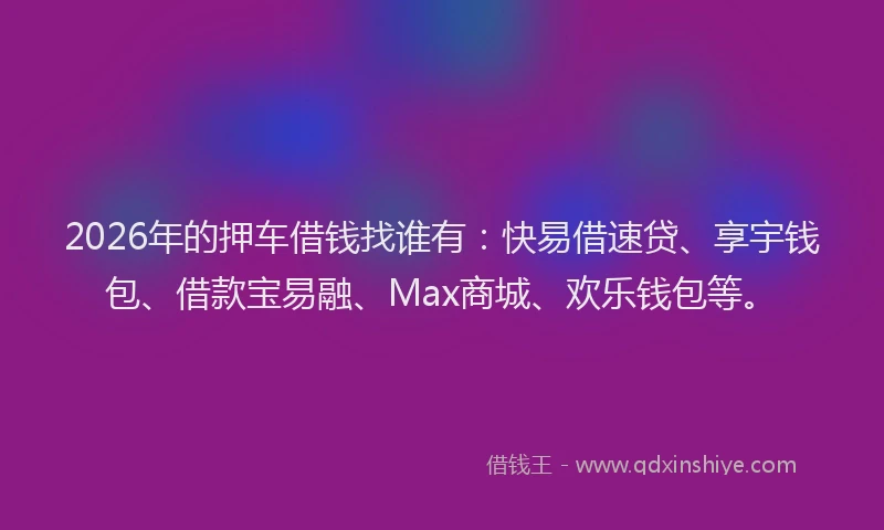 2026年的押车借钱找谁有：快易借速贷、享宇钱包、借款宝易融、Max商城、欢乐钱包等。