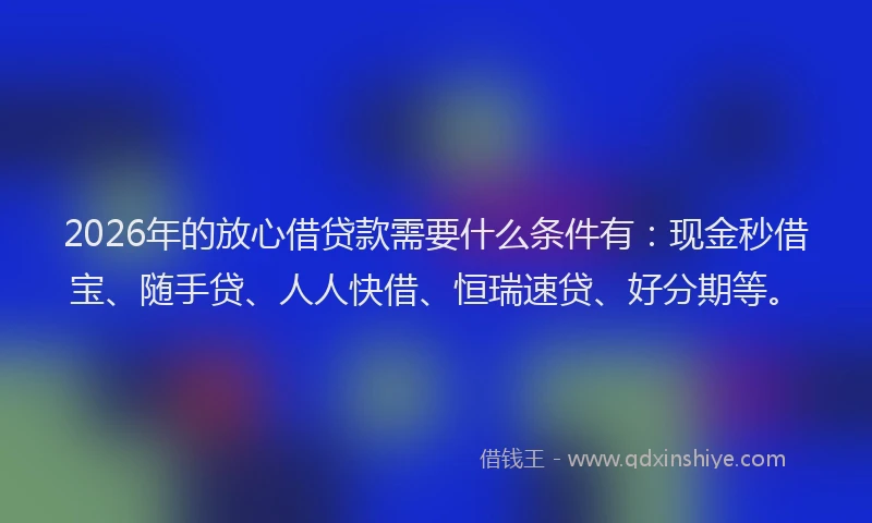 2026年的放心借贷款需要什么条件有：现金秒借宝、随手贷、人人快借、恒瑞速贷、好分期等。