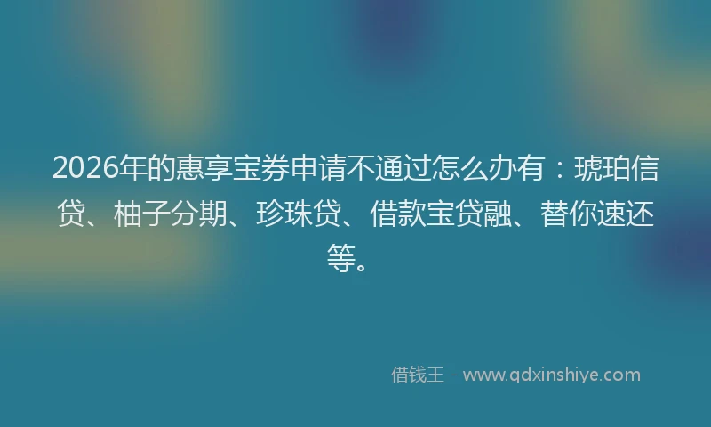 2026年的惠享宝券申请不通过怎么办有：琥珀信贷、柚子分期、珍珠贷、借款宝贷融、替你速还等。