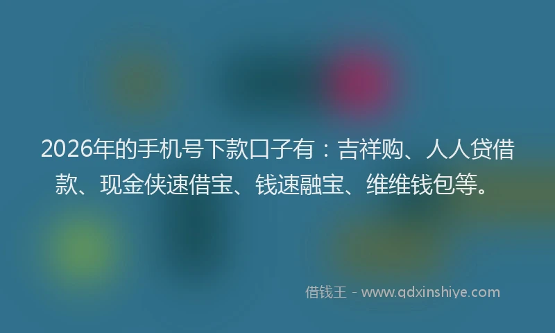 2026年的手机号下款口子有：吉祥购、人人贷借款、现金侠速借宝、钱速融宝、维维钱包等。