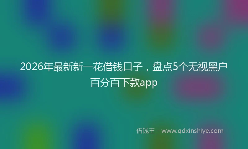 2026年最新新一花借钱口子，盘点5个无视黑户百分百下款app