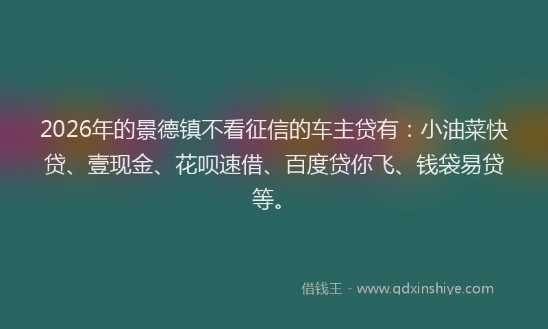2026年的景德镇不看征信的车主贷有：小油菜快贷、壹现金、花呗速借、百度贷你飞、钱袋易贷等。