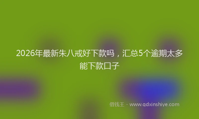 2026年最新朱八戒好下款吗，汇总5个逾期太多能下款口子