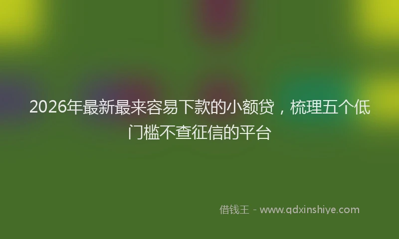 2026年最新最来容易下款的小额贷，梳理五个低门槛不查征信的平台