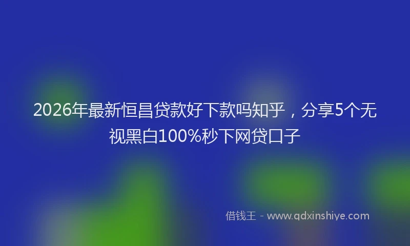 2026年最新恒昌贷款好下款吗知乎，分享5个无视黑白100%秒下网贷口子