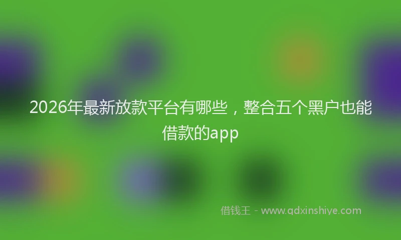 2026年最新放款平台有哪些，整合五个黑户也能借款的app