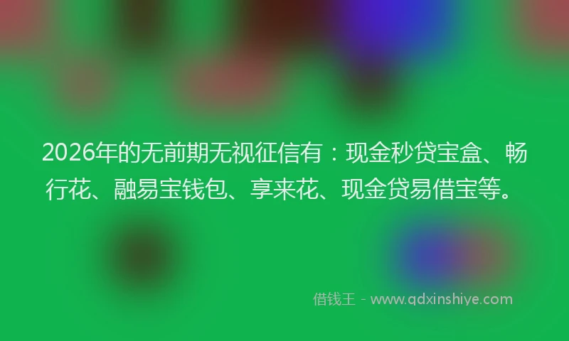 2026年的无前期无视征信有：现金秒贷宝盒、畅行花、融易宝钱包、享来花、现金贷易借宝等。