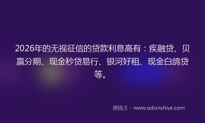 2026年的无视征信的贷款利息高有：疾融贷、贝赢分期、现金秒贷易行、银河好租、现金白鸽贷等。