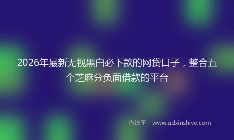 2026年最新无视黑白必下款的网贷口子，整合五个芝麻分负面借款的平台