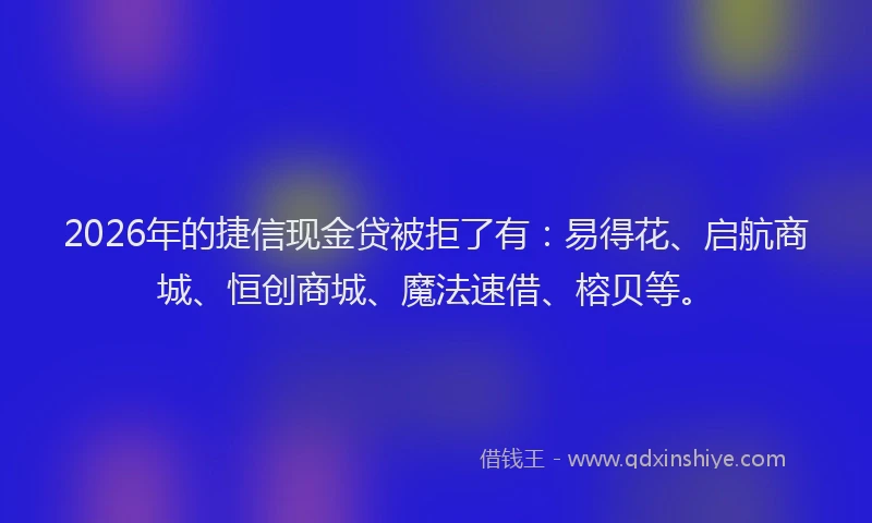 2026年的捷信现金贷被拒了有：易得花、启航商城、恒创商城、魔法速借、榕贝等。
